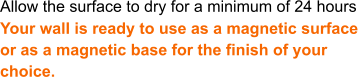 Allow the surface to dry for a minimum of 24 hours Your wall is ready to use as a magnetic surface  or as a magnetic base for the finish of your  choice.